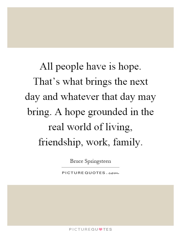 All people have is hope. That's what brings the next day and whatever that day may bring. A hope grounded in the real world of living, friendship, work, family Picture Quote #1
