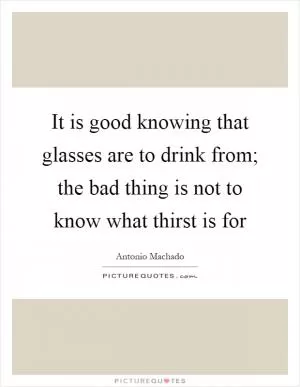 It is good knowing that glasses are to drink from; the bad thing is not to know what thirst is for Picture Quote #1