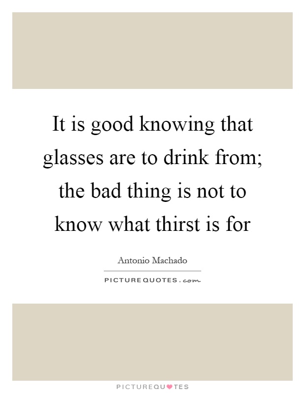 It is good knowing that glasses are to drink from; the bad thing is not to know what thirst is for Picture Quote #1