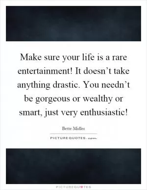 Make sure your life is a rare entertainment! It doesn’t take anything drastic. You needn’t be gorgeous or wealthy or smart, just very enthusiastic! Picture Quote #1