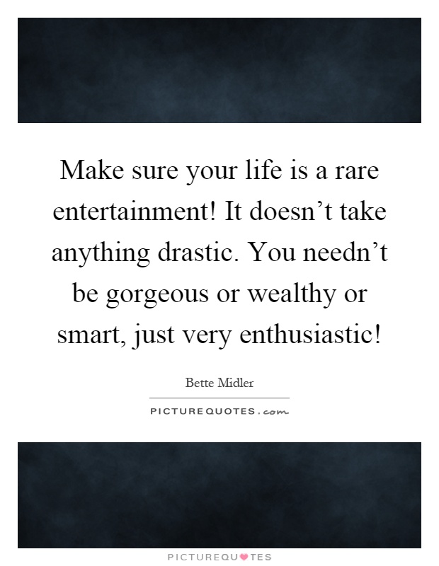 Make sure your life is a rare entertainment! It doesn't take anything drastic. You needn't be gorgeous or wealthy or smart, just very enthusiastic! Picture Quote #1