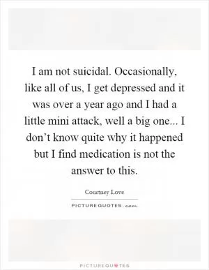 I am not suicidal. Occasionally, like all of us, I get depressed and it was over a year ago and I had a little mini attack, well a big one... I don’t know quite why it happened but I find medication is not the answer to this Picture Quote #1