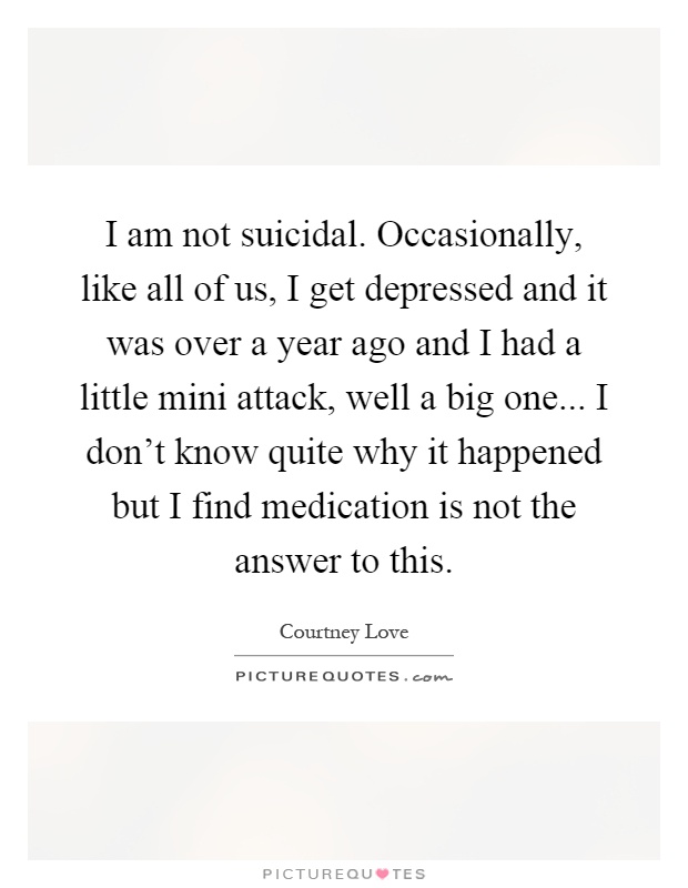 I am not suicidal. Occasionally, like all of us, I get depressed and it was over a year ago and I had a little mini attack, well a big one... I don't know quite why it happened but I find medication is not the answer to this Picture Quote #1