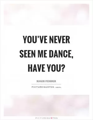 You’ve never seen me dance, have you? Picture Quote #1