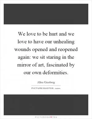 We love to be hurt and we love to have our unhealing wounds opened and reopened again: we sit staring in the mirror of art, fascinated by our own deformities Picture Quote #1