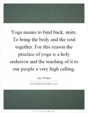 Yoga means to bind back, unite. To bring the body and the soul together. For this reason the practice of yoga is a holy endeavor and the teaching of it to our people a very high calling Picture Quote #1
