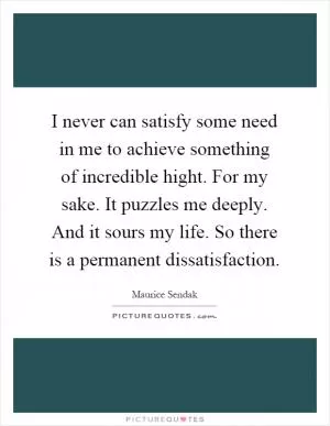 I never can satisfy some need in me to achieve something of incredible hight. For my sake. It puzzles me deeply. And it sours my life. So there is a permanent dissatisfaction Picture Quote #1