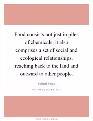 Food consists not just in piles of chemicals; it also comprises a set of social and ecological relationships, reaching back to the land and outward to other people Picture Quote #1