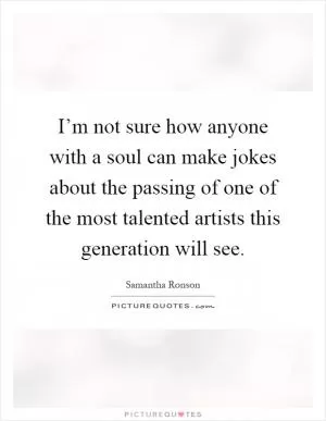 I’m not sure how anyone with a soul can make jokes about the passing of one of the most talented artists this generation will see Picture Quote #1