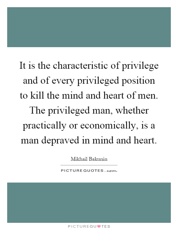 It is the characteristic of privilege and of every privileged position to kill the mind and heart of men. The privileged man, whether practically or economically, is a man depraved in mind and heart Picture Quote #1