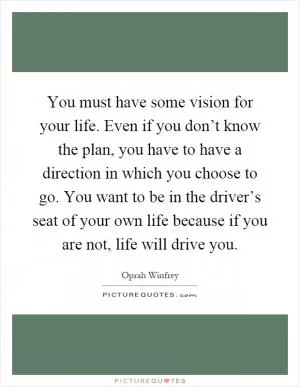 You must have some vision for your life. Even if you don’t know the plan, you have to have a direction in which you choose to go. You want to be in the driver’s seat of your own life because if you are not, life will drive you Picture Quote #1