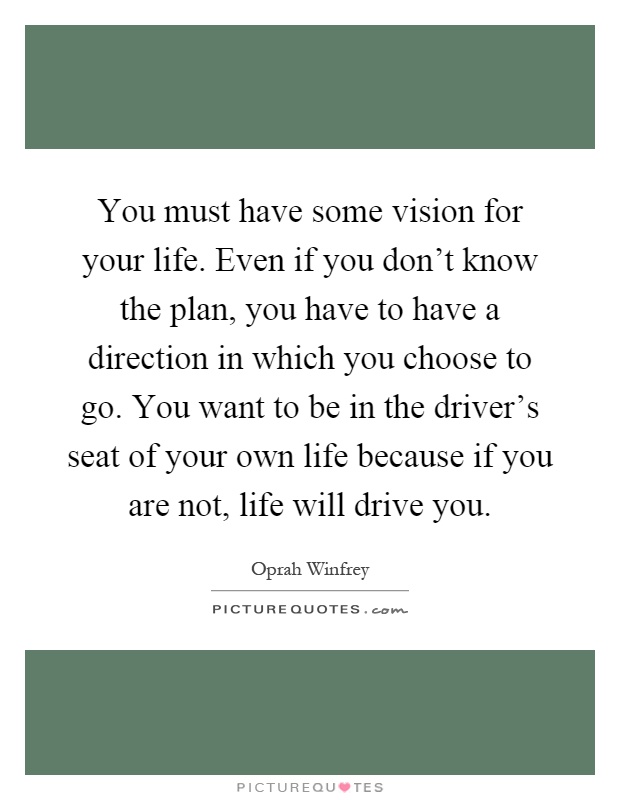 You must have some vision for your life. Even if you don't know the plan, you have to have a direction in which you choose to go. You want to be in the driver's seat of your own life because if you are not, life will drive you Picture Quote #1
