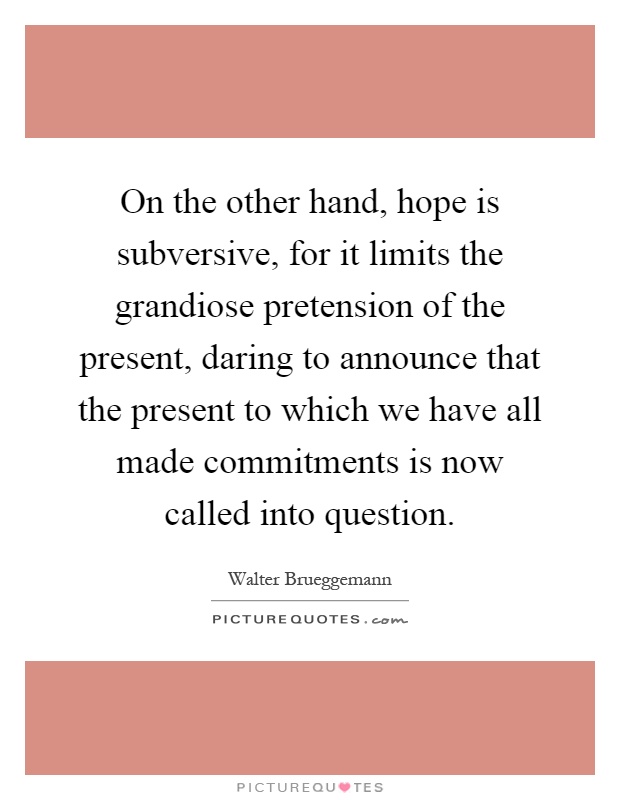 On the other hand, hope is subversive, for it limits the grandiose pretension of the present, daring to announce that the present to which we have all made commitments is now called into question Picture Quote #1