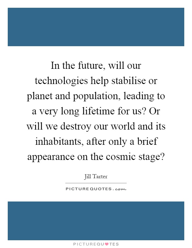 In the future, will our technologies help stabilise or planet and population, leading to a very long lifetime for us? Or will we destroy our world and its inhabitants, after only a brief appearance on the cosmic stage? Picture Quote #1