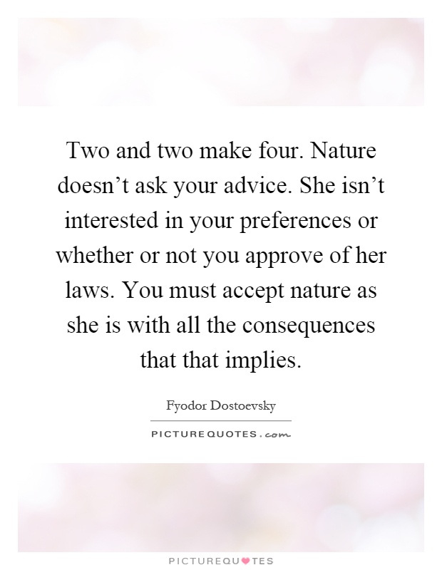 Two and two make four. Nature doesn't ask your advice. She isn't interested in your preferences or whether or not you approve of her laws. You must accept nature as she is with all the consequences that that implies Picture Quote #1