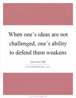 When one’s ideas are not challenged, one’s ability to defend them weakens Picture Quote #1