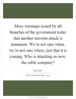 More warnings issued by all branches of the government today that another terrorist attack is imminent. We’re not sure when, we’re not sure where, just that it is coming. Who is attacking us now, the cable company? Picture Quote #1