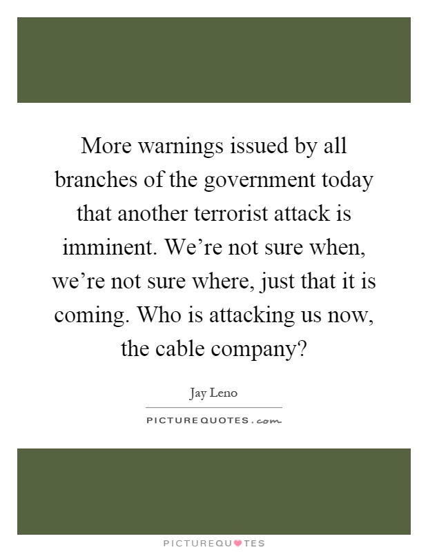 More warnings issued by all branches of the government today that another terrorist attack is imminent. We're not sure when, we're not sure where, just that it is coming. Who is attacking us now, the cable company? Picture Quote #1
