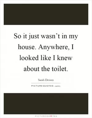 So it just wasn’t in my house. Anywhere, I looked like I knew about the toilet Picture Quote #1