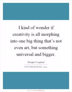 I kind of wonder if creativity is all morphing into one big thing that’s not even art, but something universal and bigger Picture Quote #1