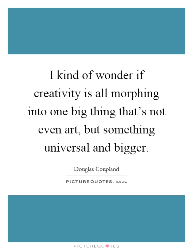 I kind of wonder if creativity is all morphing into one big thing that's not even art, but something universal and bigger Picture Quote #1