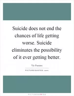 Suicide does not end the chances of life getting worse. Suicide eliminates the possibility of it ever getting better Picture Quote #1