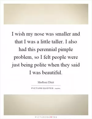 I wish my nose was smaller and that I was a little taller. I also had this perennial pimple problem, so I felt people were just being polite when they said I was beautiful Picture Quote #1