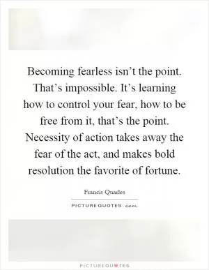 Becoming fearless isn’t the point. That’s impossible. It’s learning how to control your fear, how to be free from it, that’s the point. Necessity of action takes away the fear of the act, and makes bold resolution the favorite of fortune Picture Quote #1