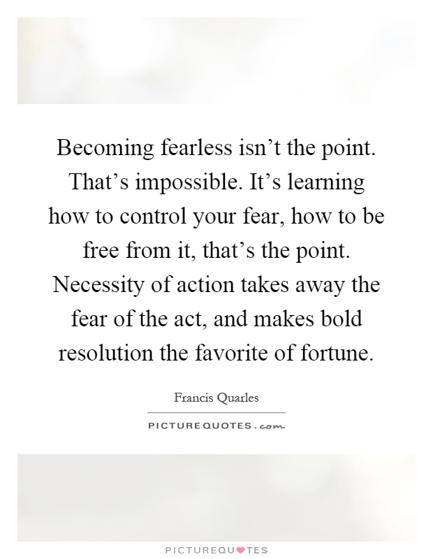 Becoming fearless isn't the point. That's impossible. It's learning how to control your fear, how to be free from it, that's the point. Necessity of action takes away the fear of the act, and makes bold resolution the favorite of fortune Picture Quote #1
