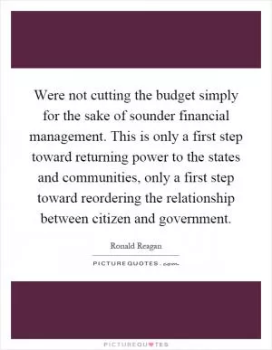 Were not cutting the budget simply for the sake of sounder financial management. This is only a first step toward returning power to the states and communities, only a first step toward reordering the relationship between citizen and government Picture Quote #1