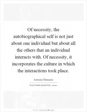 Of necessity, the autobiographical self is not just about one individual but about all the others that an individual interacts with. Of necessity, it incorporates the culture in which the interactions took place Picture Quote #1