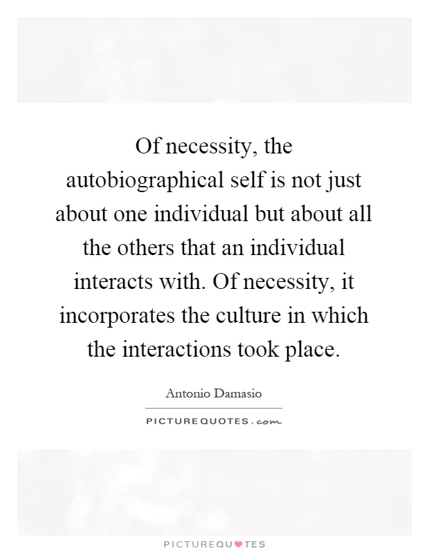 Of necessity, the autobiographical self is not just about one individual but about all the others that an individual interacts with. Of necessity, it incorporates the culture in which the interactions took place Picture Quote #1