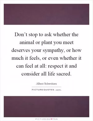 Don’t stop to ask whether the animal or plant you meet deserves your sympathy, or how much it feels, or even whether it can feel at all: respect it and consider all life sacred Picture Quote #1