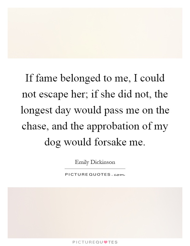 If fame belonged to me, I could not escape her; if she did not, the longest day would pass me on the chase, and the approbation of my dog would forsake me Picture Quote #1