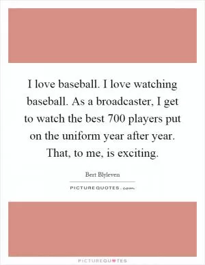 I love baseball. I love watching baseball. As a broadcaster, I get to watch the best 700 players put on the uniform year after year. That, to me, is exciting Picture Quote #1