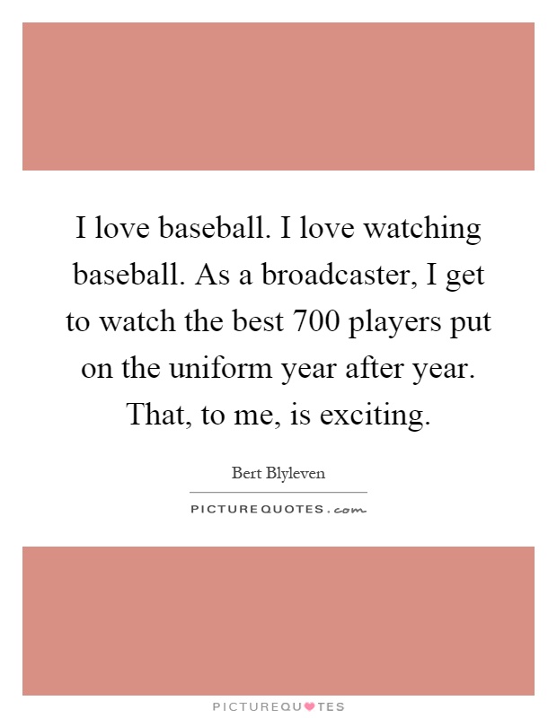 I love baseball. I love watching baseball. As a broadcaster, I get to watch the best 700 players put on the uniform year after year. That, to me, is exciting Picture Quote #1