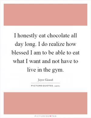 I honestly eat chocolate all day long. I do realize how blessed I am to be able to eat what I want and not have to live in the gym Picture Quote #1