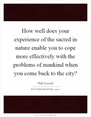 How well does your experience of the sacred in nature enable you to cope more effectively with the problems of mankind when you come back to the city? Picture Quote #1