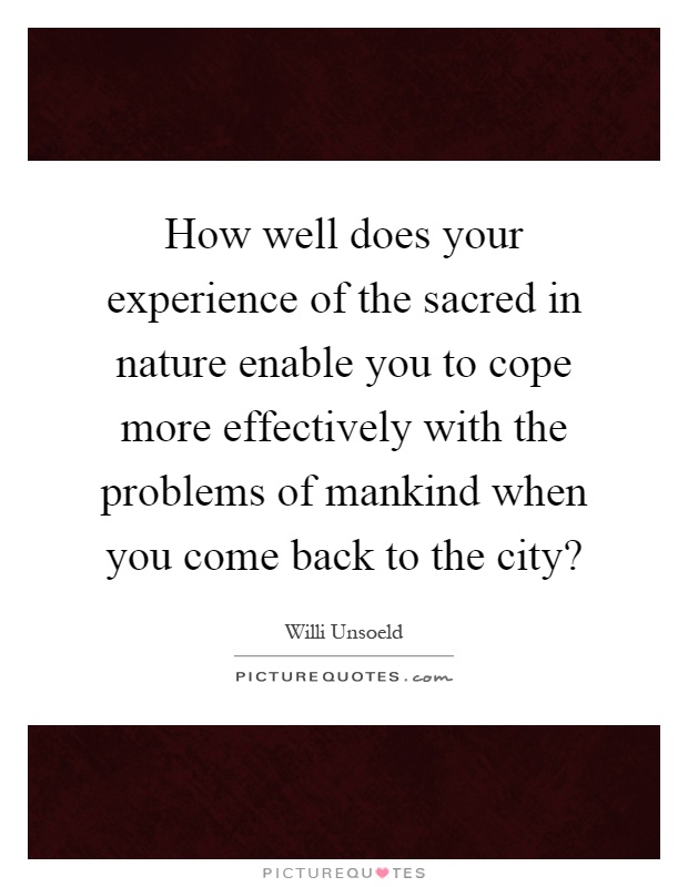 How well does your experience of the sacred in nature enable you to cope more effectively with the problems of mankind when you come back to the city? Picture Quote #1