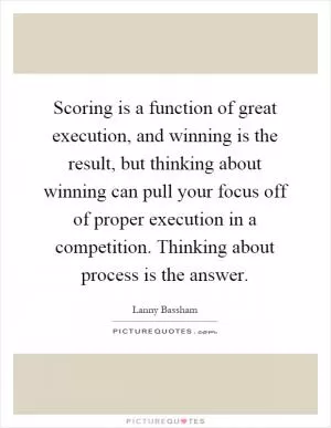Scoring is a function of great execution, and winning is the result, but thinking about winning can pull your focus off of proper execution in a competition. Thinking about process is the answer Picture Quote #1