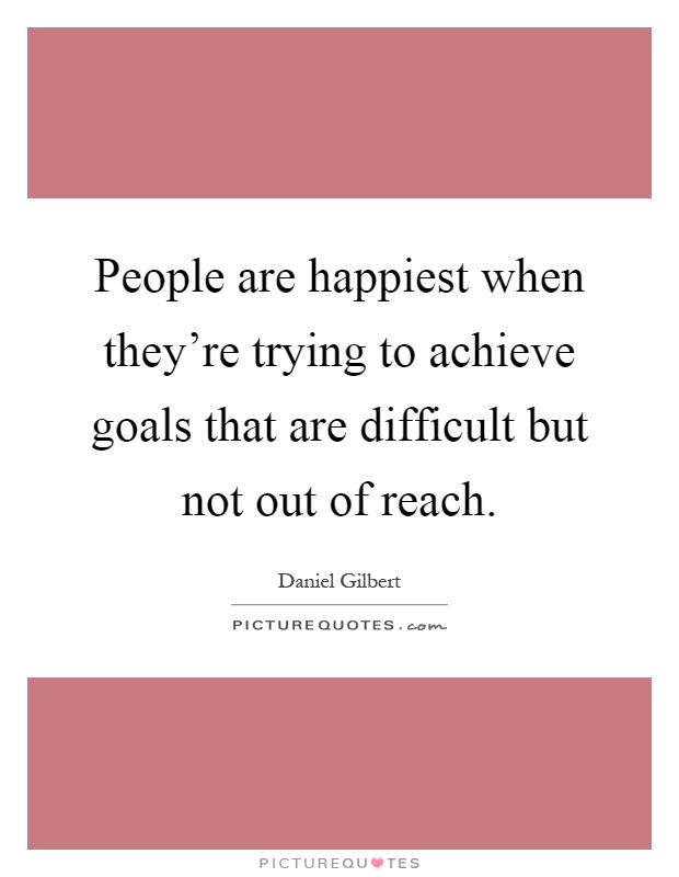 People are happiest when they're trying to achieve goals that are difficult but not out of reach Picture Quote #1