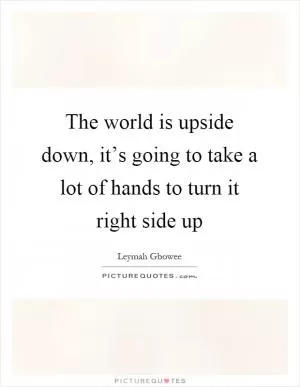 The world is upside down, it’s going to take a lot of hands to turn it right side up Picture Quote #1