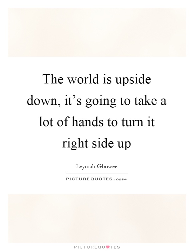 The world is upside down, it's going to take a lot of hands to turn it right side up Picture Quote #1