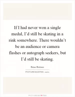 If I had never won a single medal, I’d still be skating in a rink somewhere. There wouldn’t be an audience or camera flashes or autograph seekers, but I’d still be skating Picture Quote #1
