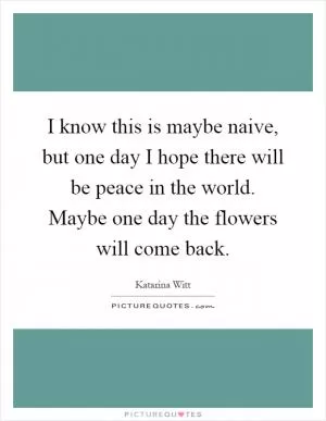 I know this is maybe naive, but one day I hope there will be peace in the world. Maybe one day the flowers will come back Picture Quote #1