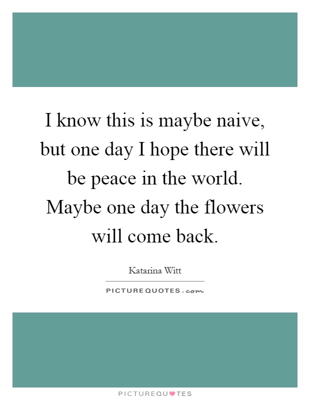 I know this is maybe naive, but one day I hope there will be peace in the world. Maybe one day the flowers will come back Picture Quote #1