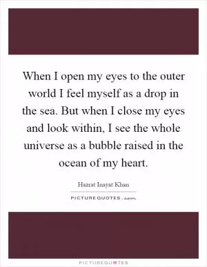 When I open my eyes to the outer world I feel myself as a drop in the sea. But when I close my eyes and look within, I see the whole universe as a bubble raised in the ocean of my heart Picture Quote #1