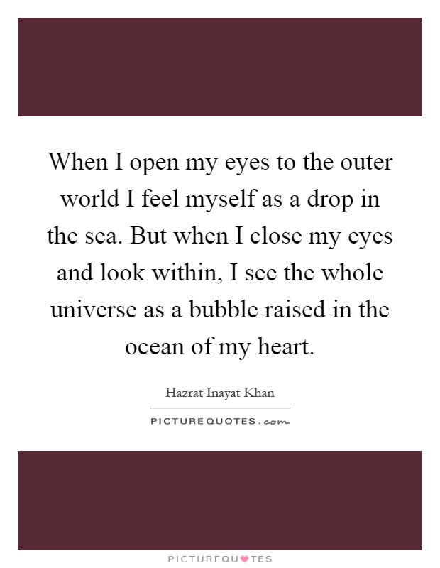 When I open my eyes to the outer world I feel myself as a drop in the sea. But when I close my eyes and look within, I see the whole universe as a bubble raised in the ocean of my heart Picture Quote #1