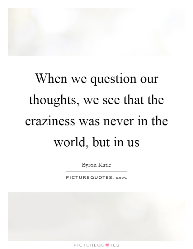 When we question our thoughts, we see that the craziness was never in the world, but in us Picture Quote #1