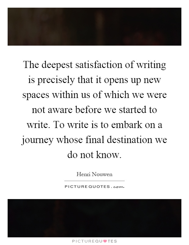 The deepest satisfaction of writing is precisely that it opens up new spaces within us of which we were not aware before we started to write. To write is to embark on a journey whose final destination we do not know Picture Quote #1